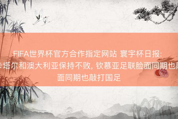 FIFA世界杯官方合作指定网站 寰宇杯日报: 韩国、卡塔尔和澳大利亚保持不败， 钦慕亚足联脸面同期也敲打国足