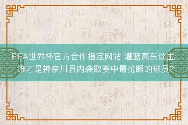 FIFA世界杯官方合作指定网站 灌篮高东谈主: 谁才是神奈川县内袭取赛中最抢眼的球员?