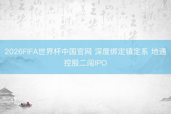 2026FIFA世界杯中国官网 深度绑定镇定系 地通控股二闯IPO