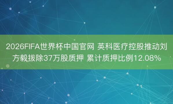 2026FIFA世界杯中国官网 英科医疗控股推动刘方毅拔除37万股质押 累计质押比例12.08%