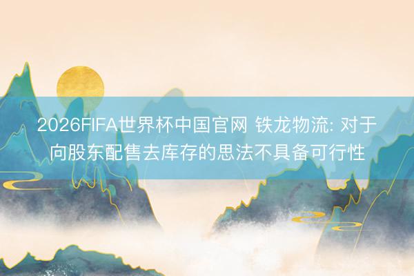 2026FIFA世界杯中国官网 铁龙物流: 对于向股东配售去库存的思法不具备可行性
