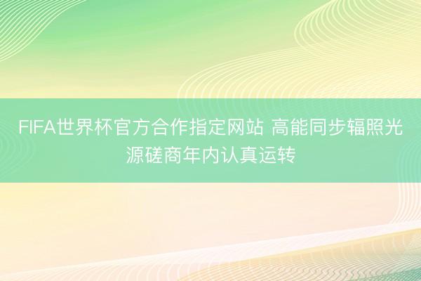 FIFA世界杯官方合作指定网站 高能同步辐照光源磋商年内认真运转