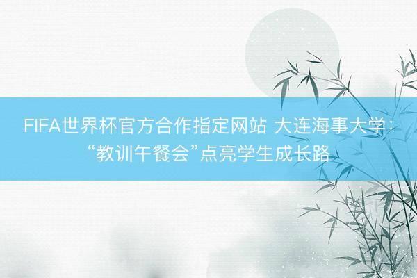 FIFA世界杯官方合作指定网站 大连海事大学:“教训午餐会”点亮学生成长路