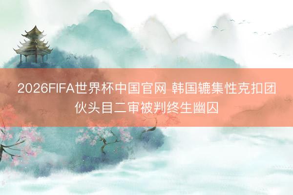2026FIFA世界杯中国官网 韩国辘集性克扣团伙头目二审被判终生幽囚