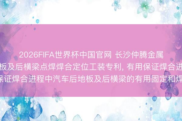 2026FIFA世界杯中国官网 长沙仲腾金属材料科技获取汽车后地板及后横梁点焊焊合定位工装专利， 有用保证焊合进程中汽车后地板及后横梁的有用固定和焊合夹角的准确