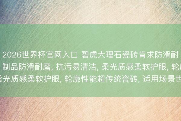 2026世界杯官网入口 碧虎大理石瓷砖肯求防滑耐磨超抗污柔光砖专利， 制品防滑耐磨， 抗污易清洁， 柔光质感柔软护眼， 轮廓性能超传统瓷砖， 适用场景世俗