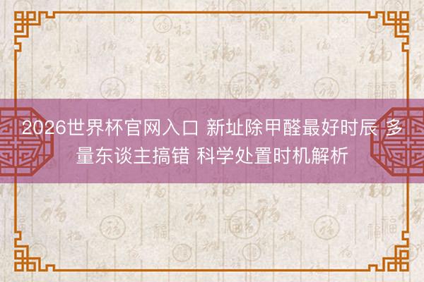 2026世界杯官网入口 新址除甲醛最好时辰 多量东谈主搞错 科学处置时机解析