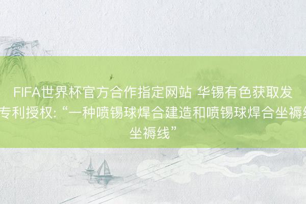 FIFA世界杯官方合作指定网站 华锡有色获取发明专利授权: “一种喷锡球焊合建造和喷锡球焊合坐褥线”